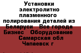 Установки электролитно-плазменного  полирования деталей из Беларуси - Все города Бизнес » Оборудование   . Самарская обл.,Чапаевск г.